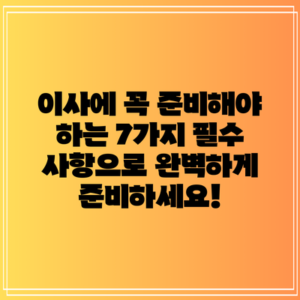 이사에 꼭 준비해야 하는 7가지 필수 사항으로 완벽하게 준비하세요!