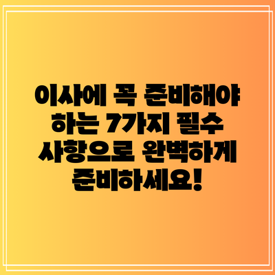 이사에 꼭 준비해야 하는 7가지 필수 사항으로 완벽하게 준비하세요!